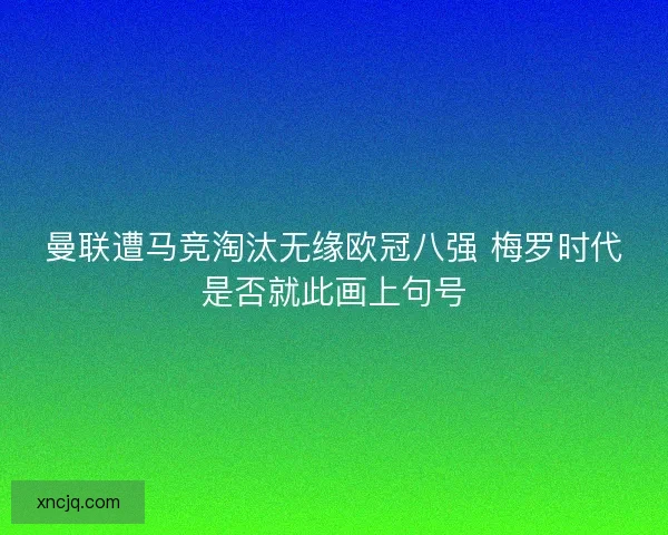 曼联遭马竞淘汰无缘欧冠八强 梅罗时代是否就此画上句号