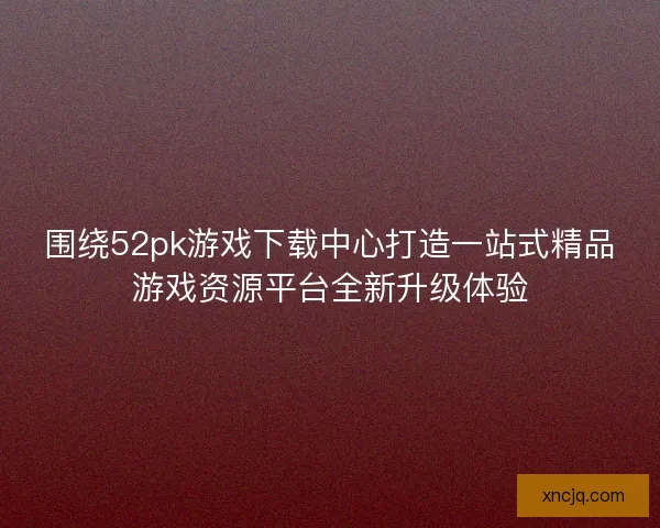 围绕52pk游戏下载中心打造一站式精品游戏资源平台全新升级体验