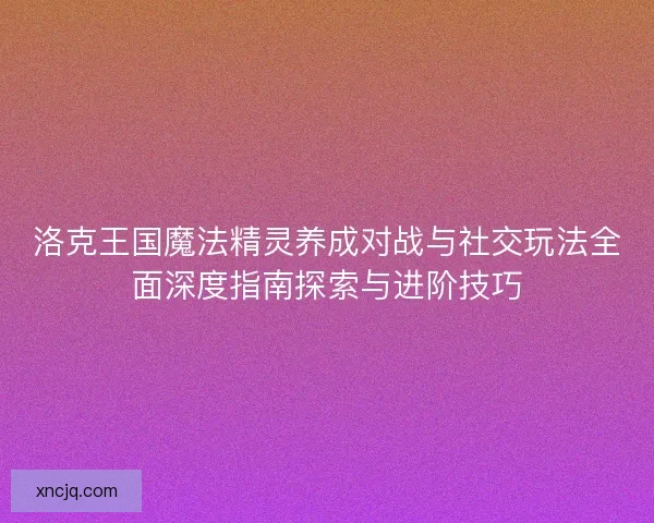 洛克王国魔法精灵养成对战与社交玩法全面深度指南探索与进阶技巧