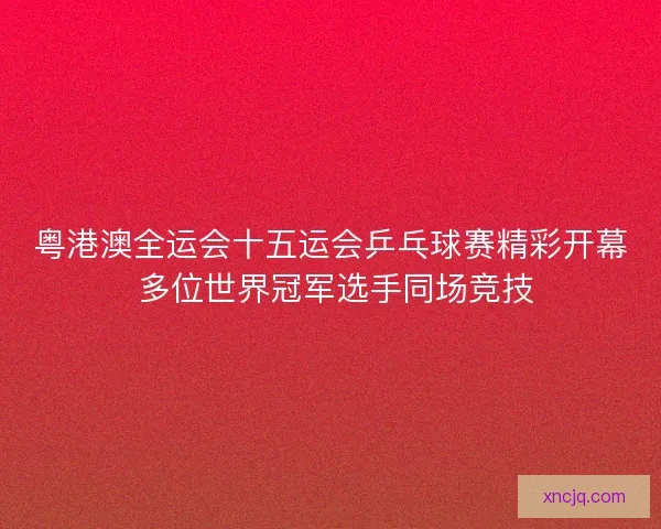 粤港澳全运会十五运会乒乓球赛精彩开幕 多位世界冠军选手同场竞技