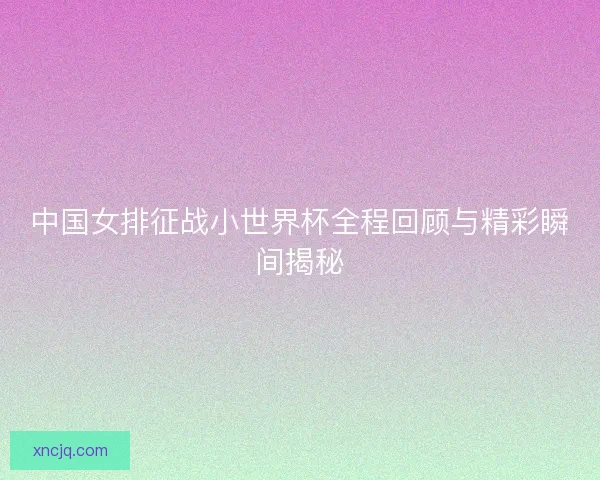 中国女排征战小世界杯全程回顾与精彩瞬间揭秘