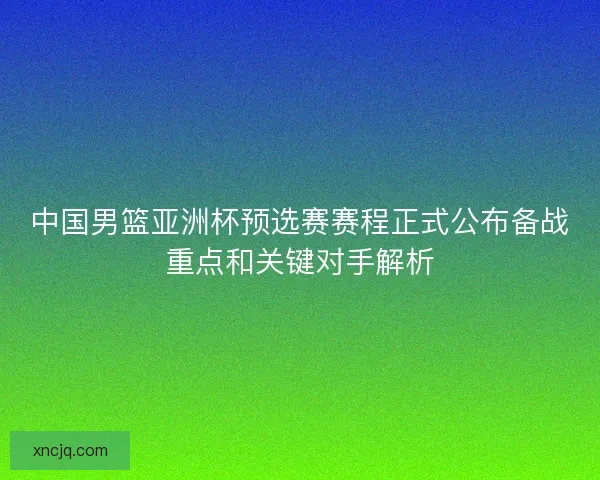 中国男篮亚洲杯预选赛赛程正式公布备战重点和关键对手解析