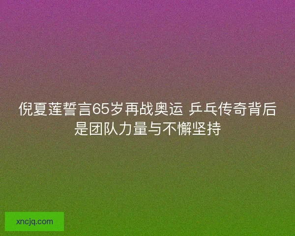 倪夏莲誓言65岁再战奥运 乒乓传奇背后是团队力量与不懈坚持