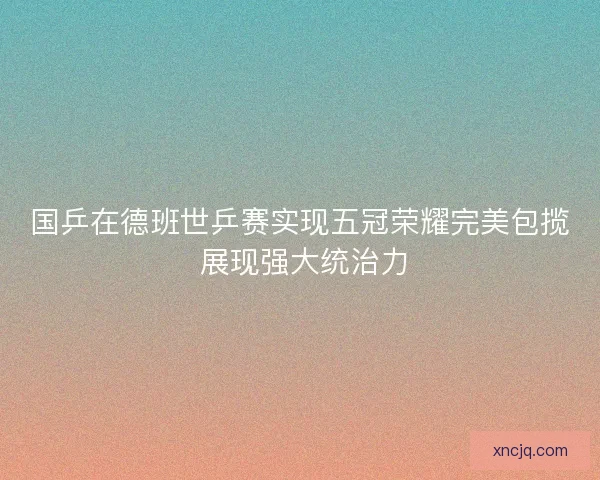 国乒在德班世乒赛实现五冠荣耀完美包揽 展现强大统治力