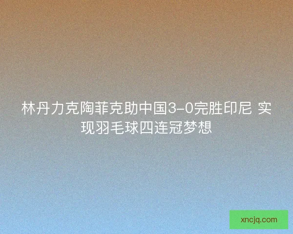 林丹力克陶菲克助中国3-0完胜印尼 实现羽毛球四连冠梦想