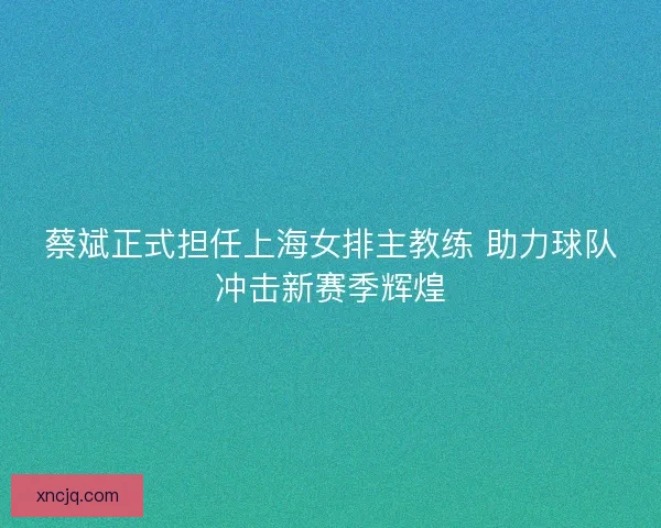蔡斌正式担任上海女排主教练 助力球队冲击新赛季辉煌