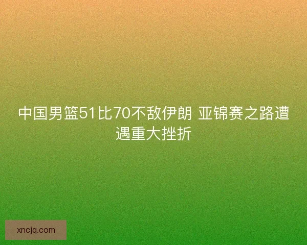 中国男篮51比70不敌伊朗 亚锦赛之路遭遇重大挫折