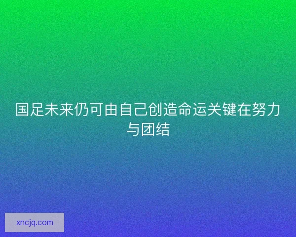 国足未来仍可由自己创造命运关键在努力与团结