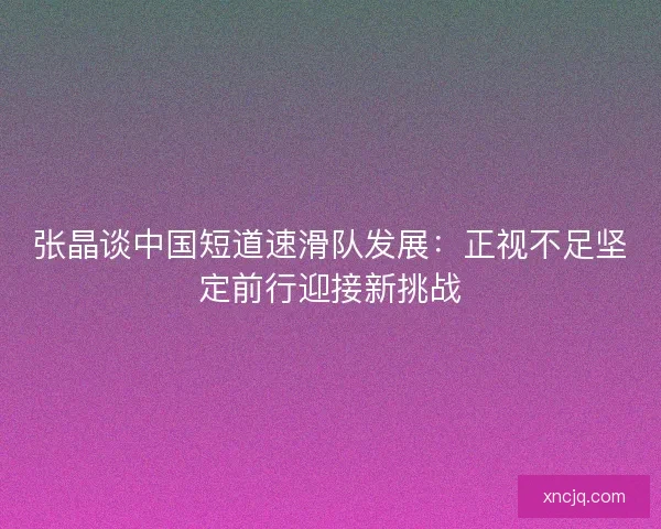 张晶谈中国短道速滑队发展：正视不足坚定前行迎接新挑战